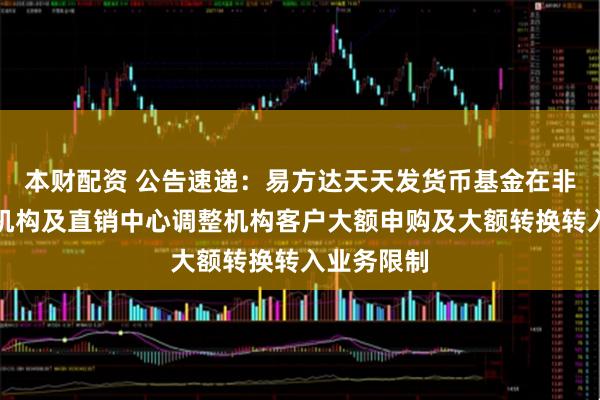 本财配资 公告速递:易方达天天发货币基金在非直销销售机构及直销中心调整机构客户大额申购及大额转换转入业务限制