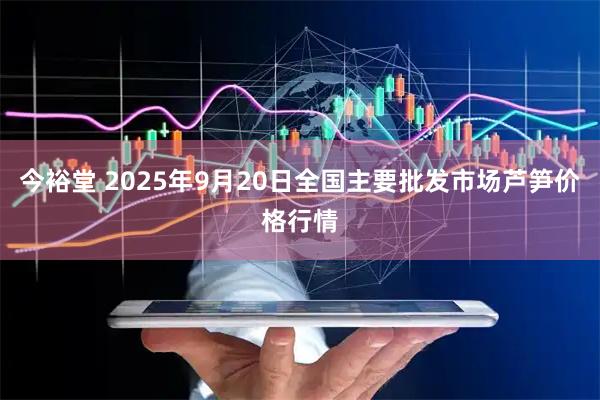 今裕堂 2025年9月20日全国主要批发市场芦笋价格行情