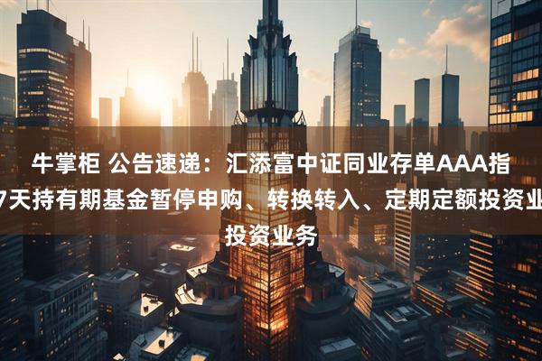 牛掌柜 公告速递：汇添富中证同业存单AAA指数7天持有期基金暂停申购、转换转入、定期定额投资业务