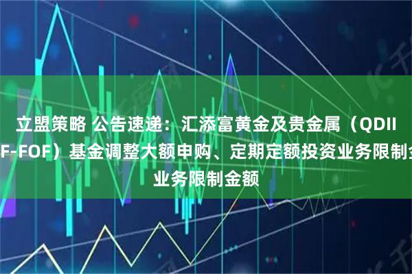 立盟策略 公告速递：汇添富黄金及贵金属（QDII-LOF-FOF）基金调整大额申购、定期定额投资业务限制金额
