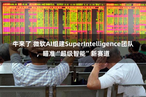 牛来了 微软AI组建SuperIntelligence团队,瞄准“超级智能”新赛道