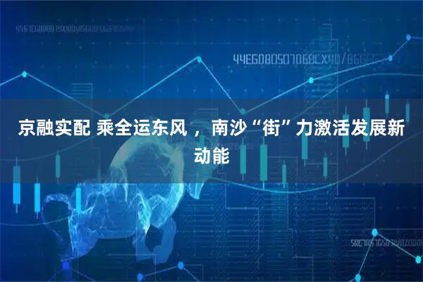 京融实配 乘全运东风 ，南沙“街”力激活发展新动能
