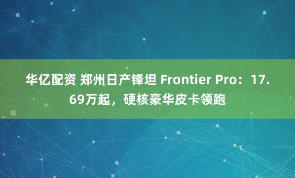 华亿配资 郑州日产锋坦 Frontier Pro：17.69万起，硬核豪华皮卡领跑