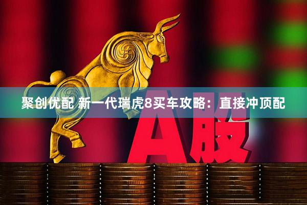 聚创优配 新一代瑞虎8买车攻略:直接冲顶配