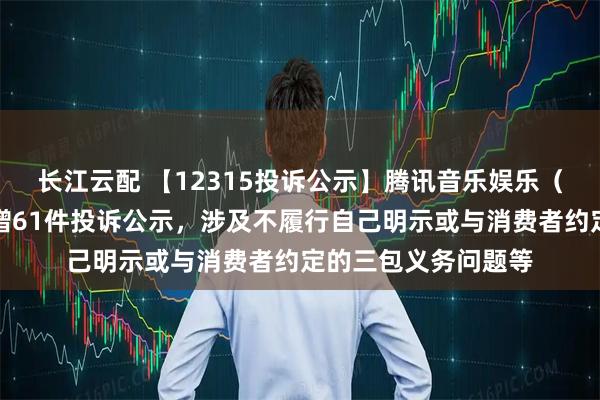 长江云配 【12315投诉公示】腾讯音乐娱乐（深圳）有限公司新增61件投诉公示，涉及不履行自己明示或与消费者约定的三包义务问题等