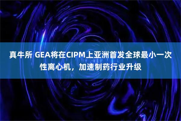 真牛所 GEA将在CIPM上亚洲首发全球最小一次性离心机，加速制药行业升级