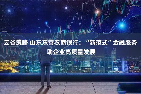 云谷策略 山东东营农商银行：“新范式”金融服务 助企业高质量发展