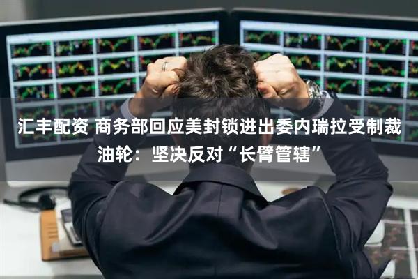 汇丰配资 商务部回应美封锁进出委内瑞拉受制裁油轮：坚决反对“长臂管辖”