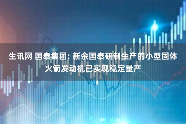 生讯网 国泰集团: 新余国泰研制生产的小型固体火箭发动机已实现稳定量产