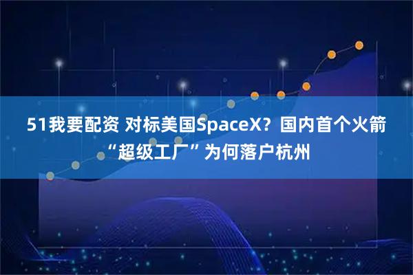 51我要配资 对标美国SpaceX？国内首个火箭“超级工厂”为何落户杭州
