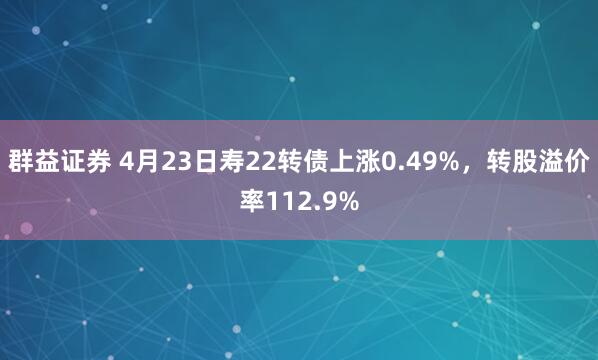 群益证券 4月23日寿22转债上涨0.49%，转股溢价率112.9%
