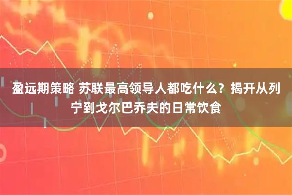 盈远期策略 苏联最高领导人都吃什么？揭开从列宁到戈尔巴乔夫的日常饮食