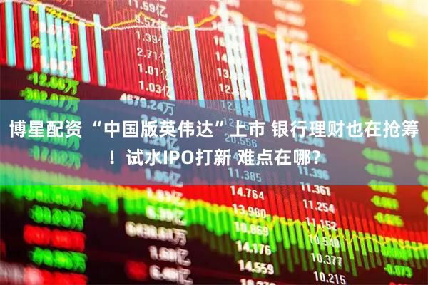 博星配资 “中国版英伟达”上市 银行理财也在抢筹！试水IPO打新 难点在哪？