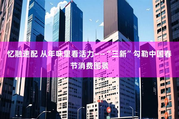 忆融速配 从年味里看活力——“三新”勾勒中国春节消费图景