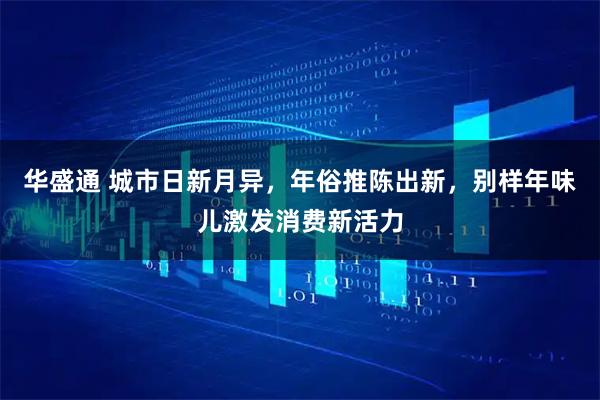 华盛通 城市日新月异，年俗推陈出新，别样年味儿激发消费新活力