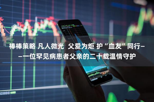 棒棒策略 凡人微光  父爱为炬 护“血友”同行——一位罕见病患者父亲的二十载温情守护