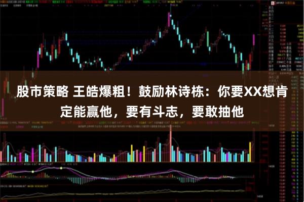 股市策略 王皓爆粗！鼓励林诗栋：你要XX想肯定能赢他，要有斗志，要敢抽他