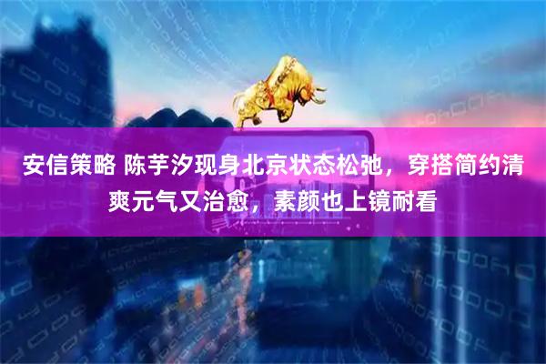 安信策略 陈芋汐现身北京状态松弛，穿搭简约清爽元气又治愈，素颜也上镜耐看