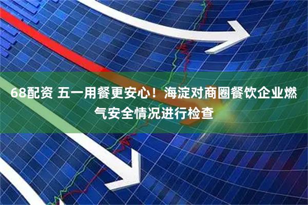 68配资 五一用餐更安心！海淀对商圈餐饮企业燃气安全情况进行检查