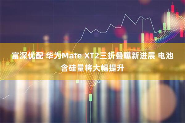 富深优配 华为Mate XT2三折叠曝新进展 电池含硅量将大幅提升
